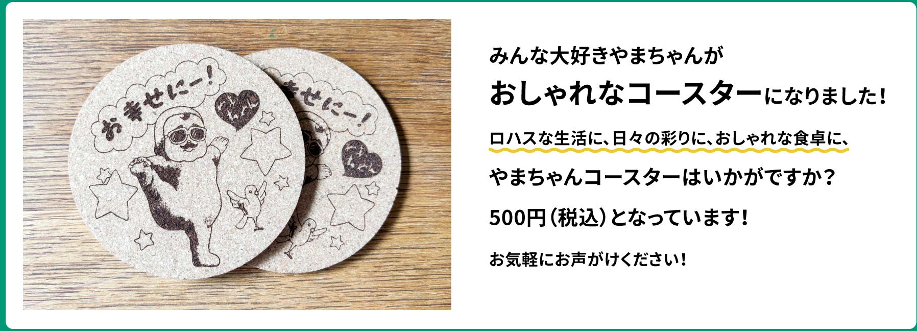 みんな大好きやまちゃんがおしゃれなコースターになりました！ロハスな生活に、日々の彩りに、おしゃれな食卓に、やまちゃんコースターはいかがですか？500円（税込）となっています！お気軽にお声がけください！